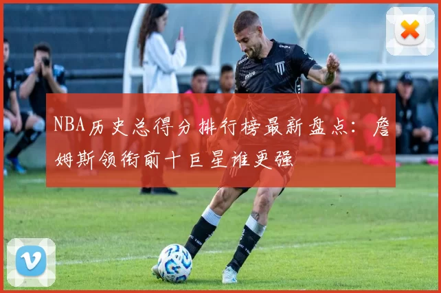 NBA历史总得分排行榜最新盘点：詹姆斯领衔前十巨星谁更强