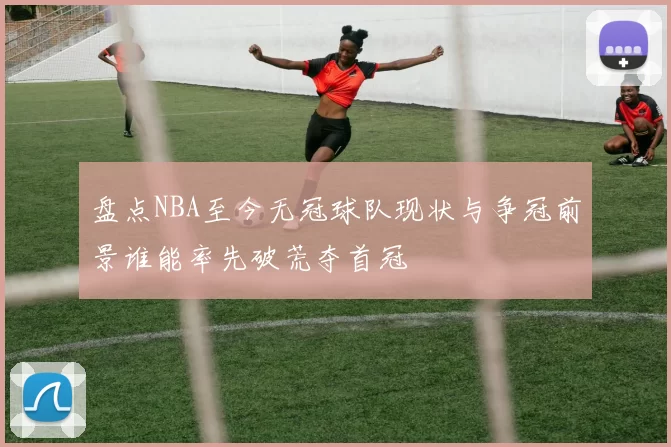 盘点NBA至今无冠球队现状与争冠前景谁能率先破荒夺首冠