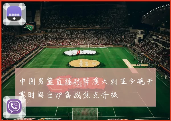 中国男篮直播对阵澳大利亚今晚开赛时间出炉备战焦点升级