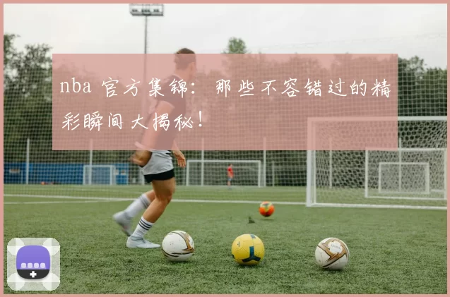 nba 官方集锦：那些不容错过的精彩瞬间大揭秘！