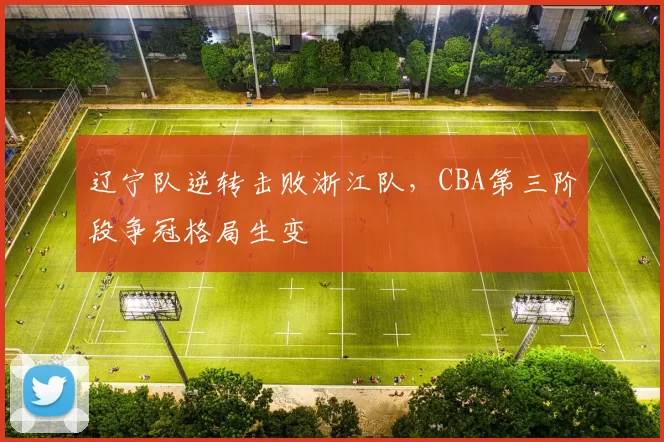 辽宁队逆转击败浙江队，CBA第三阶段争冠格局生变