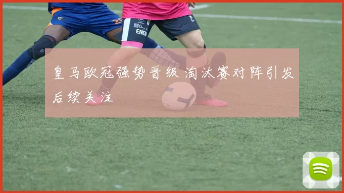 皇马欧冠强势晋级 淘汰赛对阵引发后续关注