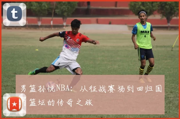 男篮孙悦NBA：从征战赛场到回归国内篮坛的传奇之旅