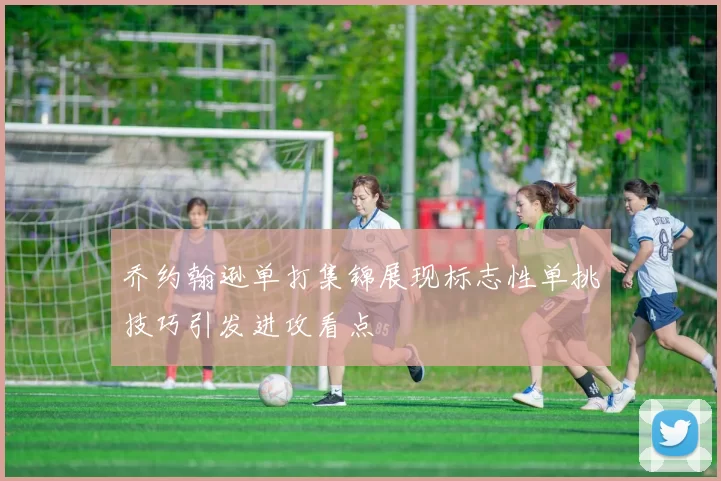 乔约翰逊单打集锦展现标志性单挑技巧引发进攻看点