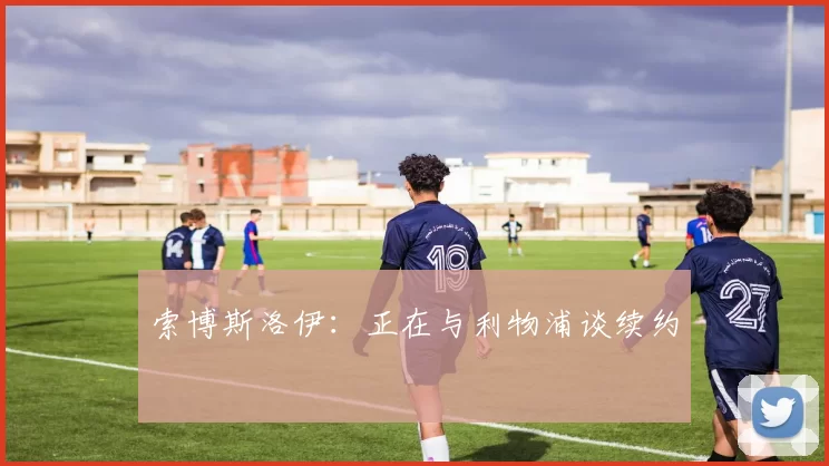 索博斯洛伊：正在与利物浦谈续约