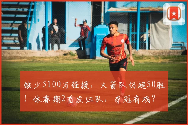 缺少5100万强援,火箭队仍超50胜!休赛期2首发归队,夺冠有戏?