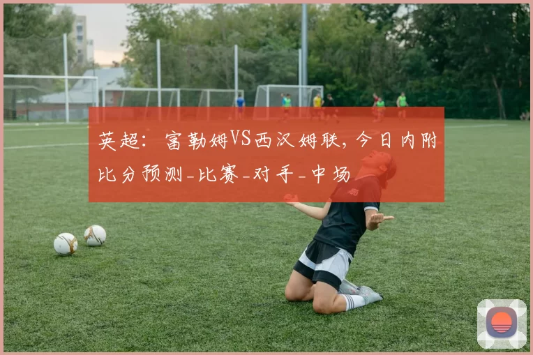 英超：富勒姆VS西汉姆联,今日内附比分预测_比赛_对手_中场