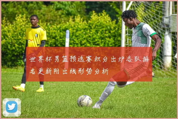 世界杯男篮预选赛积分出炉各队排名更新附出线形势分析