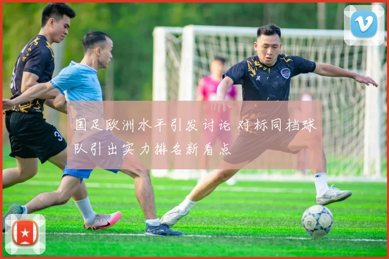 国足欧洲水平引发讨论 对标同档球队引出实力排名新看点