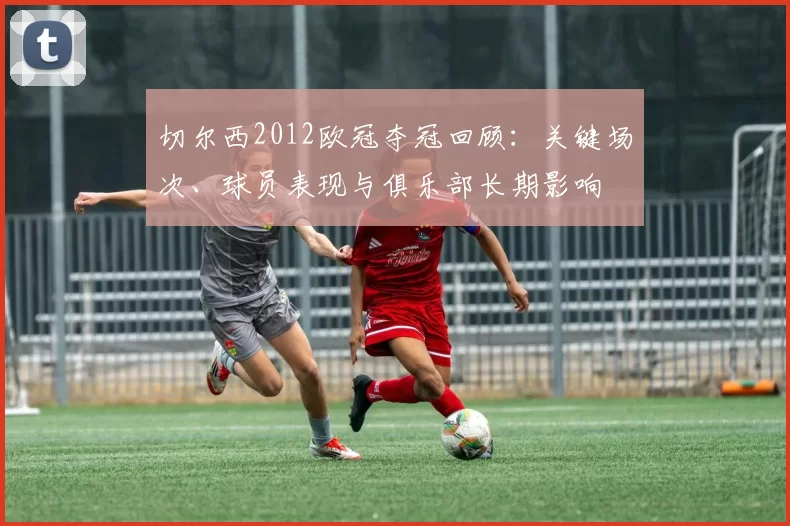 切尔西2012欧冠夺冠回顾：关键场次、球员表现与俱乐部长期影响