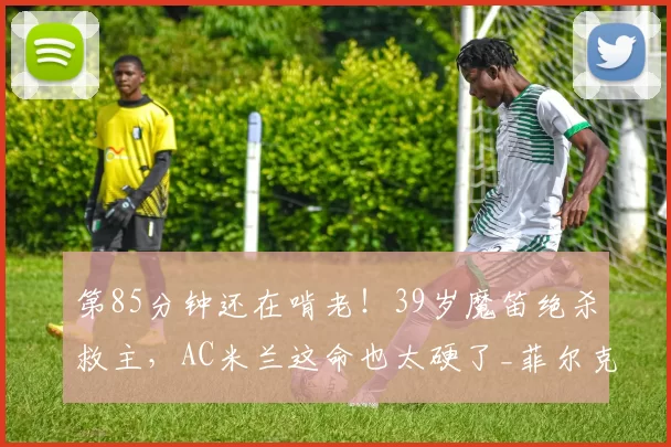 第85分钟还在啃老!39岁魔笛绝杀救主,AC米兰这命也太硬了_菲尔克鲁格_阿莱格里_莫德里奇