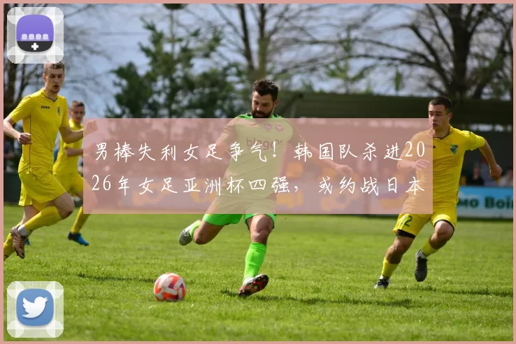 男棒失利女足争气！韩国队杀进2026年女足亚洲杯四强，或约战日本
