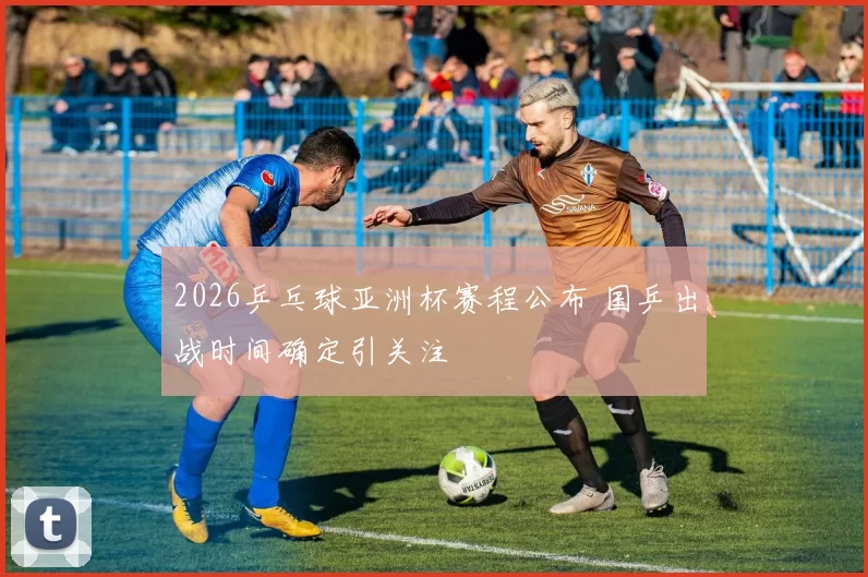 2026乒乓球亚洲杯赛程公布 国乒出战时间确定引关注