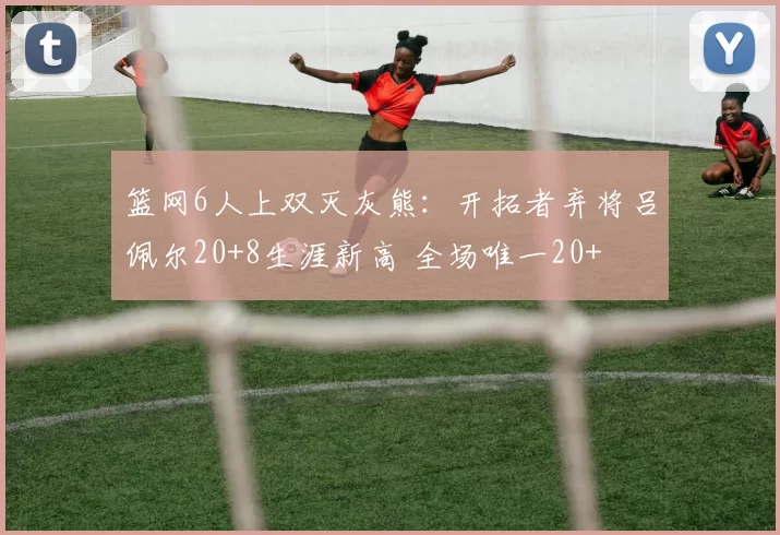 篮网6人上双灭灰熊：开拓者弃将吕佩尔20+8生涯新高 全场唯一20+