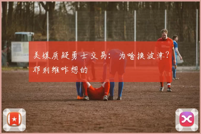 美媒质疑勇士交易：为啥换波津？邓利维咋想的