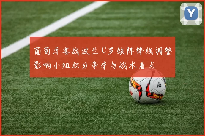 葡萄牙客战波兰 C罗缺阵锋线调整影响小组积分争夺与战术看点