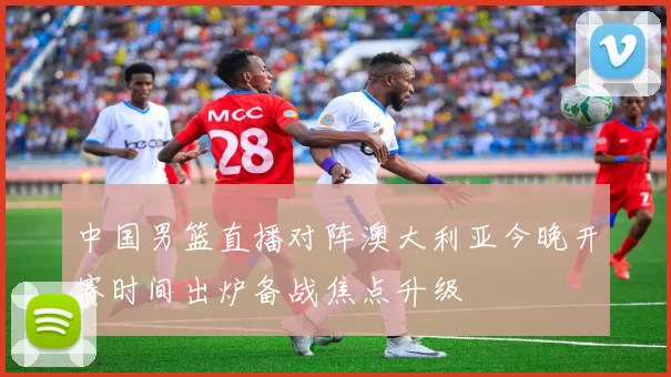 中国男篮直播对阵澳大利亚今晚开赛时间出炉备战焦点升级