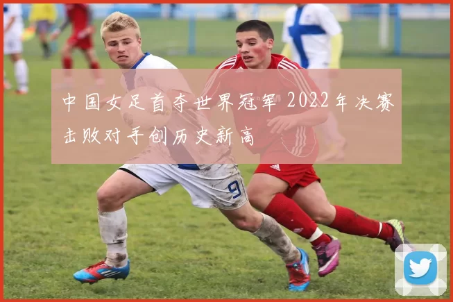 中国女足首夺世界冠军 2022年决赛击败对手创历史新高