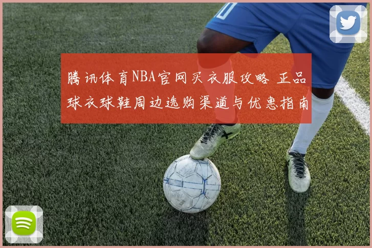 腾讯体育NBA官网买衣服攻略 正品球衣球鞋周边选购渠道与优惠指南