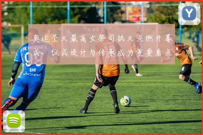 奥运圣火最高女祭司执火点燃开幕式，仪式设计与传承成为重要看点