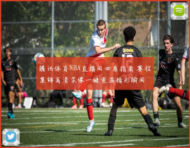 腾讯体育NBA直播间回看指南 赛程集锦高清录像一键重温精彩瞬间