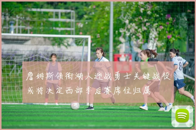 詹姆斯领衔湖人迎战勇士关键战役或将决定西部季后赛席位归属