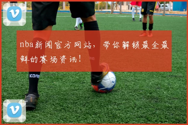 nba新闻官方网站，带你解锁最全最鲜的赛场资讯！