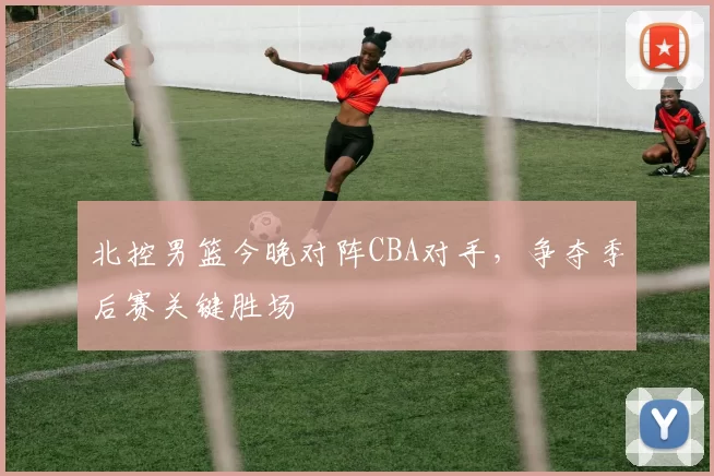 北控男篮今晚对阵CBA对手，争夺季后赛关键胜场