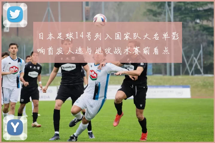 日本足球14号列入国家队大名单影响首发人选与进攻战术赛前看点