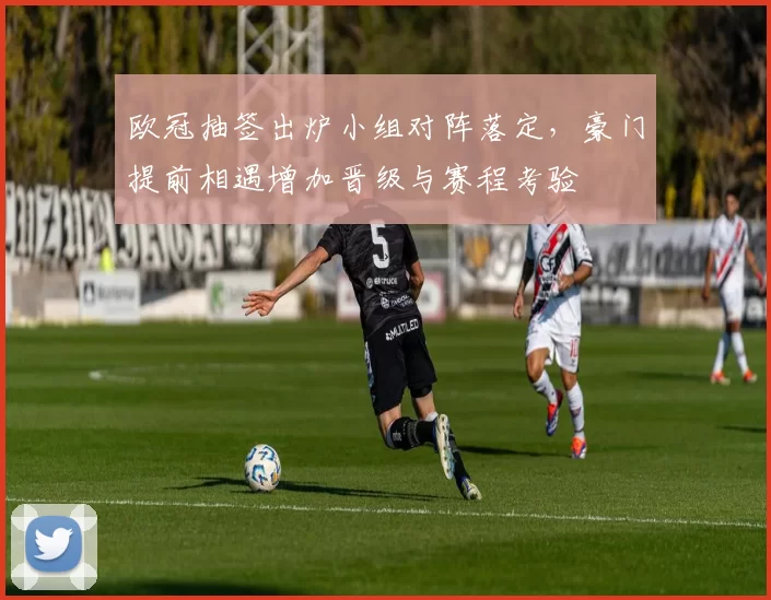 欧冠抽签出炉小组对阵落定，豪门提前相遇增加晋级与赛程考验