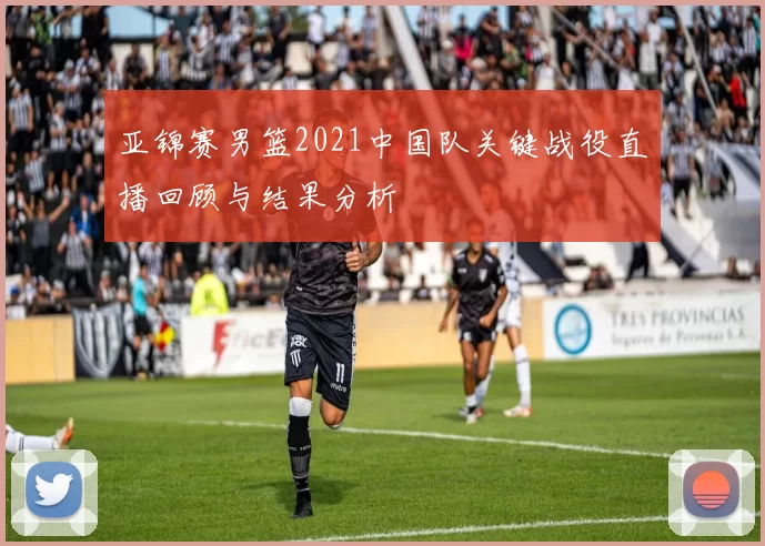 亚锦赛男篮2021中国队关键战役直播回顾与结果分析