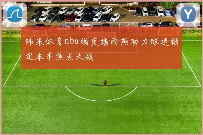 纬来体育nba线直播雨燕助力球迷锁定本季焦点大战