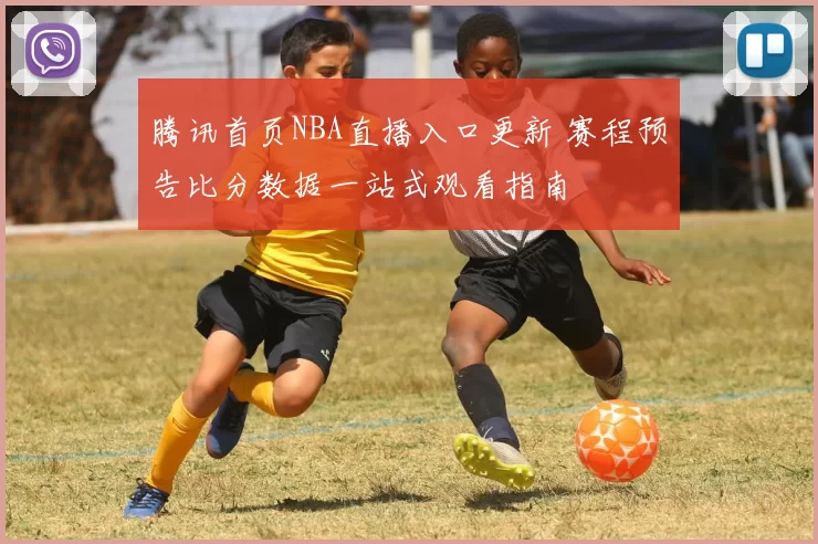 腾讯首页NBA直播入口更新 赛程预告比分数据一站式观看指南