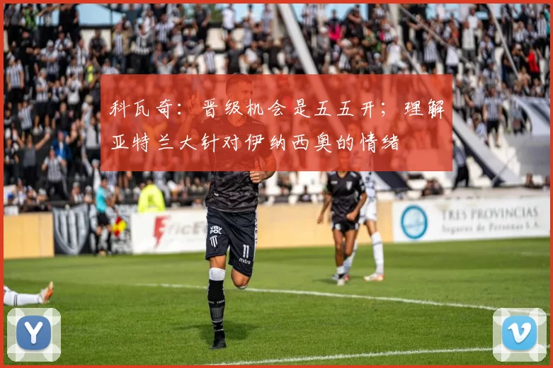 科瓦奇:晋级机会是五五开;理解亚特兰大针对伊纳西奥的情绪