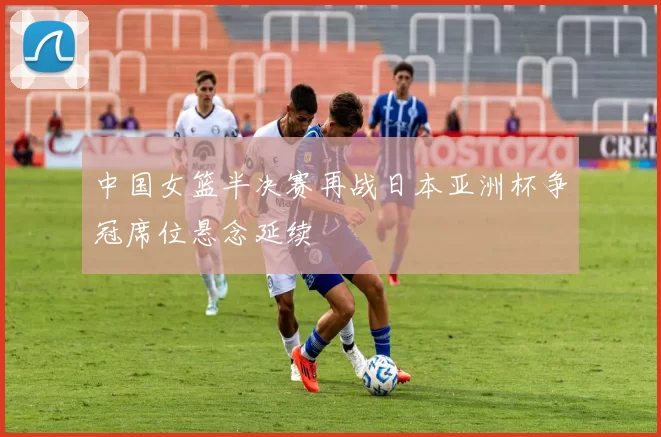 中国女篮半决赛再战日本亚洲杯争冠席位悬念延续