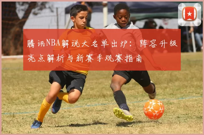腾讯NBA解说大名单出炉：阵容升级亮点解析与新赛季观赛指南