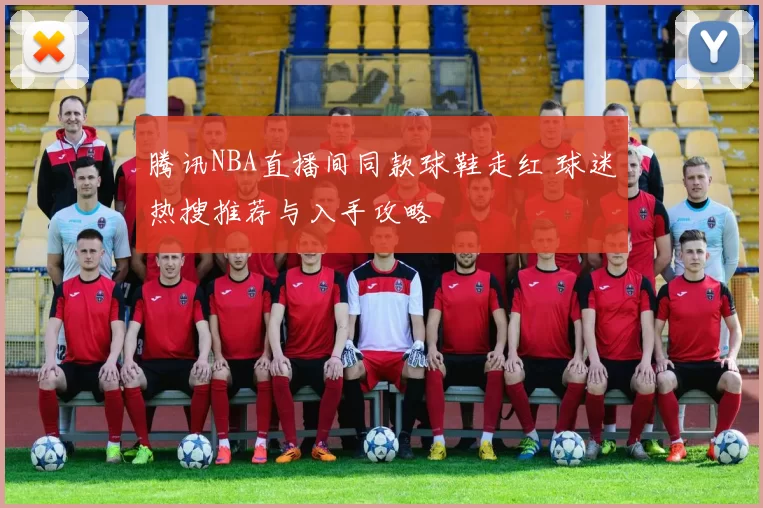 腾讯NBA直播间同款球鞋走红 球迷热搜推荐与入手攻略