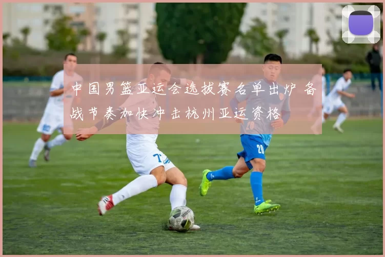 中国男篮亚运会选拔赛名单出炉 备战节奏加快冲击杭州亚运资格